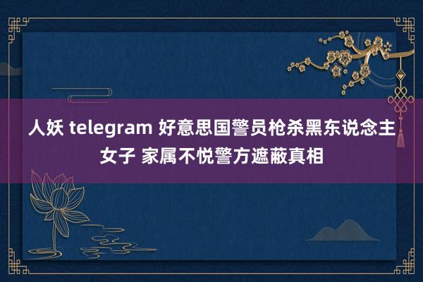 人妖 telegram 好意思国警员枪杀黑东说念主女子 家属不悦警方遮蔽真相