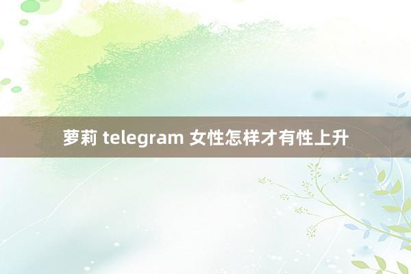 萝莉 telegram 女性怎样才有性上升