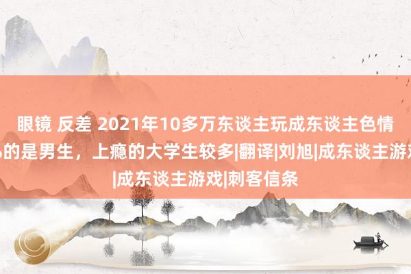 眼镜 反差 2021年10多万东谈主玩成东谈主色情游戏：95%的是男生，上瘾的大学生较多|翻译|刘旭|成东谈主游戏|刺客信条