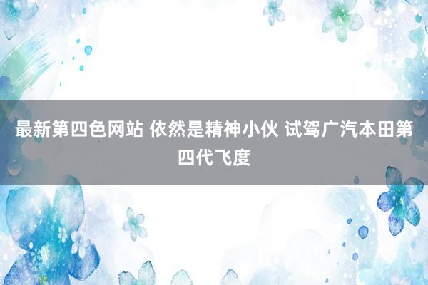 最新第四色网站 依然是精神小伙 试驾广汽本田第四代飞度