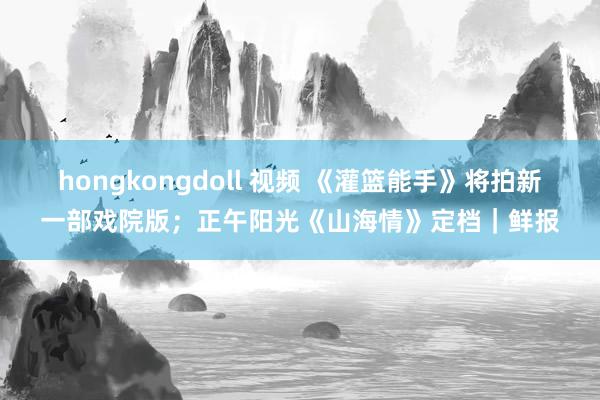 hongkongdoll 视频 《灌篮能手》将拍新一部戏院版；正午阳光《山海情》定档｜鲜报