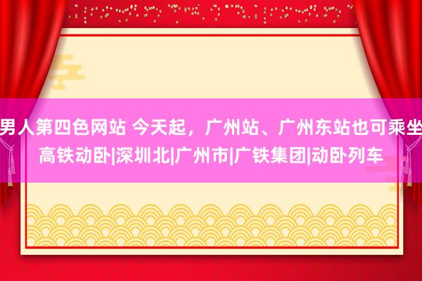 男人第四色网站 今天起，广州站、广州东站也可乘坐高铁动卧|深圳北|广州市|广铁集团|动卧列车