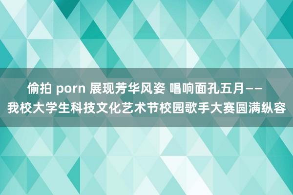 偷拍 porn 展现芳华风姿 唱响面孔五月—— 我校大学生科技文化艺术节校园歌手大赛圆满纵容