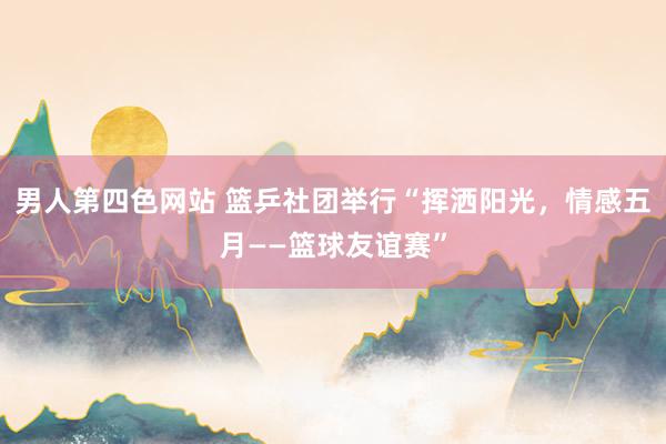 男人第四色网站 篮乒社团举行“挥洒阳光，情感五月——篮球友谊赛”