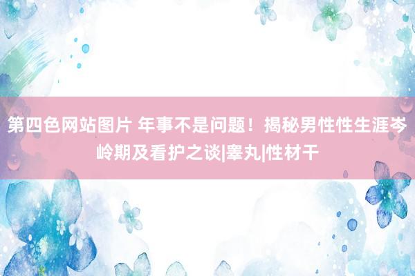 第四色网站图片 年事不是问题！揭秘男性性生涯岑岭期及看护之谈|睾丸|性材干