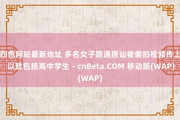 第四色网站最新地址 多名女子路遇搭讪被偷拍视频传上网 以致包括高中学生 - cnBeta.COM 移动版(WAP)