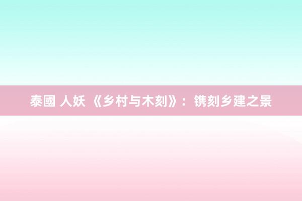 泰國 人妖 《乡村与木刻》：镌刻乡建之景