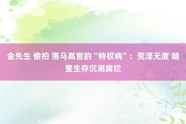 金先生 偷拍 落马高官的“特权病”：荒淫无度 暗里生存沉溺腐烂