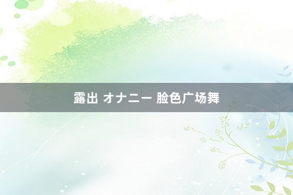 露出 オナニー 脸色广场舞