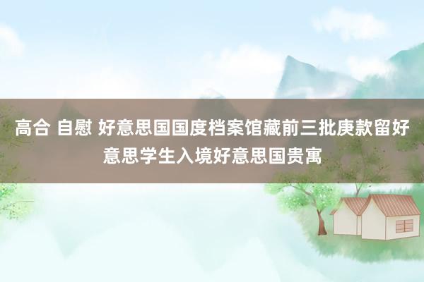 高合 自慰 好意思国国度档案馆藏前三批庚款留好意思学生入境好意思国贵寓