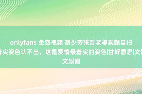 onlyfans 免费视频 蔡少芬张晋老婆素颜自拍！着实姿色认不出，这是爱情最着实的姿色|甘好意思|文娱圈