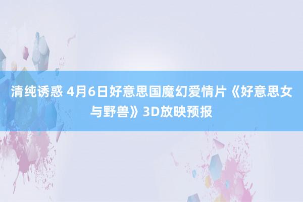 清纯诱惑 4月6日好意思国魔幻爱情片《好意思女与野兽》3D放映预报