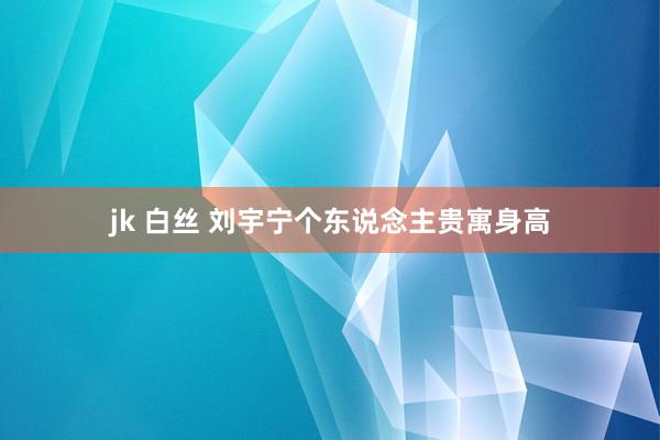 jk 白丝 刘宇宁个东说念主贵寓身高