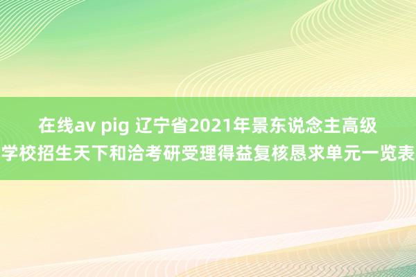 在线av pig 辽宁省2021年景东说念主高级学校招生天下和洽考研受理得益复核恳求单元一览表