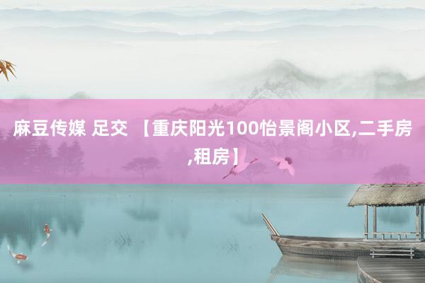 麻豆传媒 足交 【重庆阳光100怡景阁小区,二手房,租房】