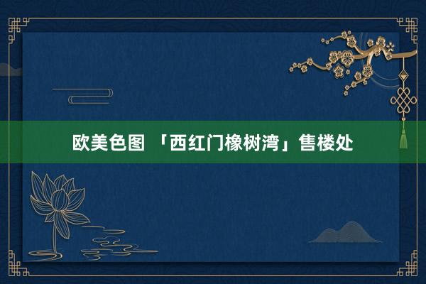 欧美色图 「西红门橡树湾」售楼处