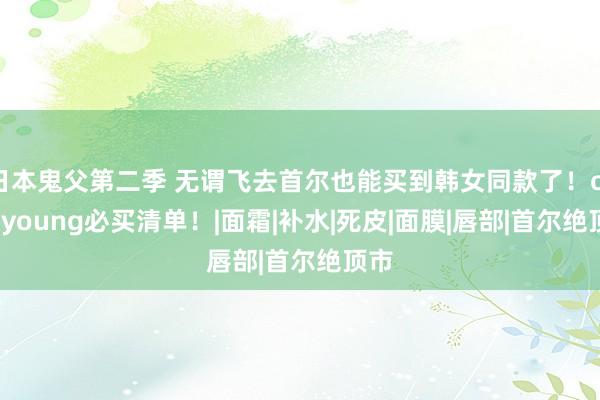 日本鬼父第二季 无谓飞去首尔也能买到韩女同款了！oliveyoung必买清单！|面霜|补水|死皮|面膜|唇部|首尔绝顶市