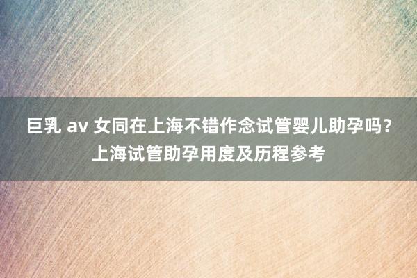 巨乳 av 女同在上海不错作念试管婴儿助孕吗？上海试管助孕用度及历程参考