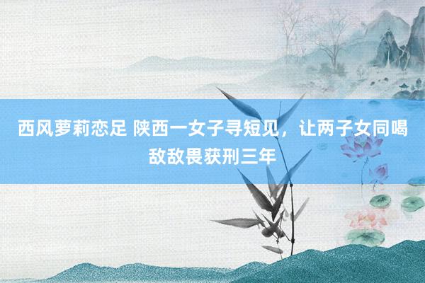 西风萝莉恋足 陕西一女子寻短见，让两子女同喝敌敌畏获刑三年