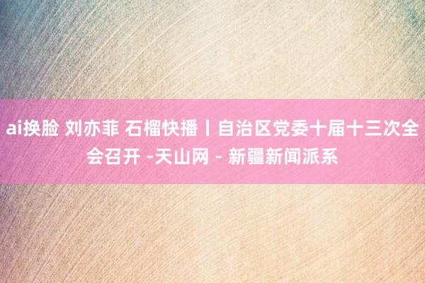 ai换脸 刘亦菲 石榴快播丨自治区党委十届十三次全会召开 -天山网 - 新疆新闻派系