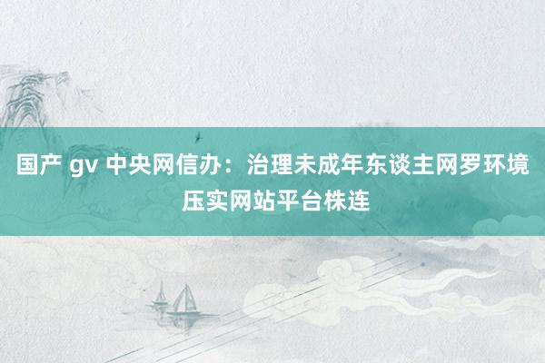 国产 gv 中央网信办：治理未成年东谈主网罗环境 压实网站平台株连