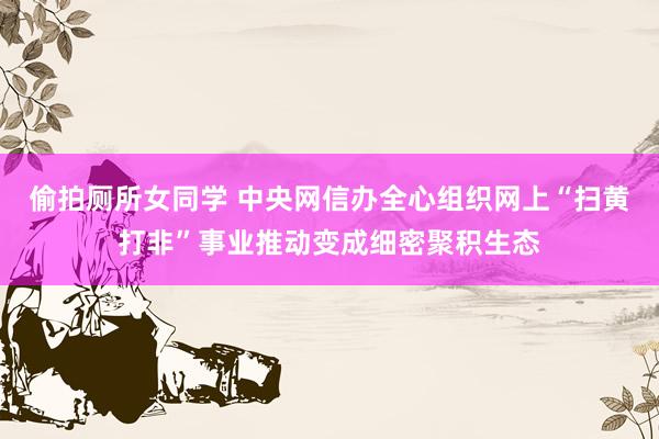 偷拍厕所女同学 中央网信办全心组织网上“扫黄打非”事业推动变成细密聚积生态