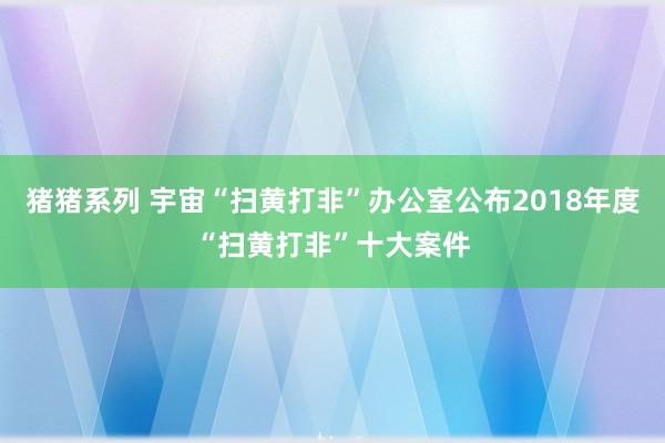 猪猪系列 宇宙“扫黄打非”办公室公布2018年度“扫黄打非”十大案件