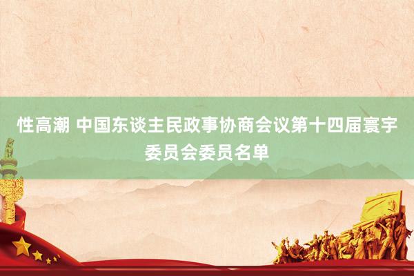 性高潮 中国东谈主民政事协商会议第十四届寰宇委员会委员名单