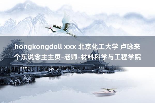 hongkongdoll xxx 北京化工大学 卢咏来个东说念主主页-老师-材料科学与工程学院