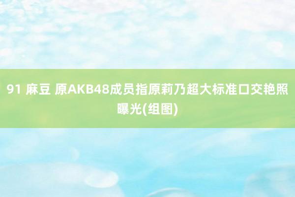 91 麻豆 原AKB48成员指原莉乃超大标准口交艳照曝光(组图)
