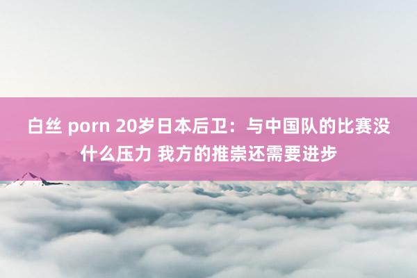 白丝 porn 20岁日本后卫：与中国队的比赛没什么压力 我方的推崇还需要进步