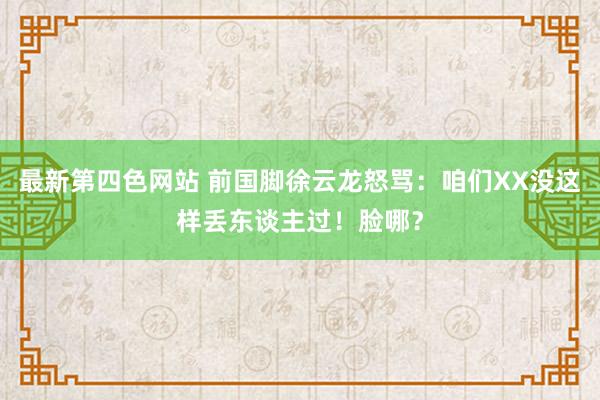 最新第四色网站 前国脚徐云龙怒骂：咱们XX没这样丢东谈主过！脸哪？