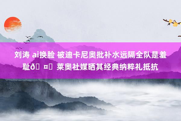 刘涛 ai换脸 被迪卡尼奥批补水远隔全队是羞耻🤔莱奥社媒晒其经典纳粹礼抵抗