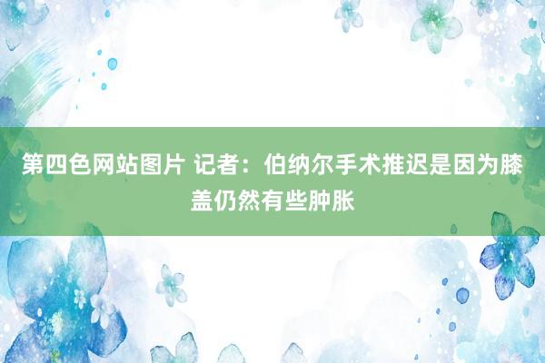 第四色网站图片 记者：伯纳尔手术推迟是因为膝盖仍然有些肿胀