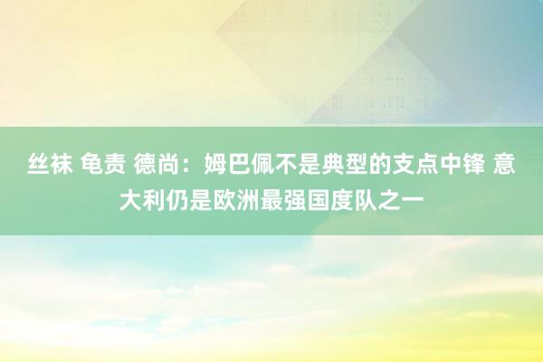 丝袜 龟责 德尚：姆巴佩不是典型的支点中锋 意大利仍是欧洲最强国度队之一