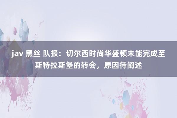 jav 黑丝 队报：切尔西时尚华盛顿未能完成至斯特拉斯堡的转会，原因待阐述