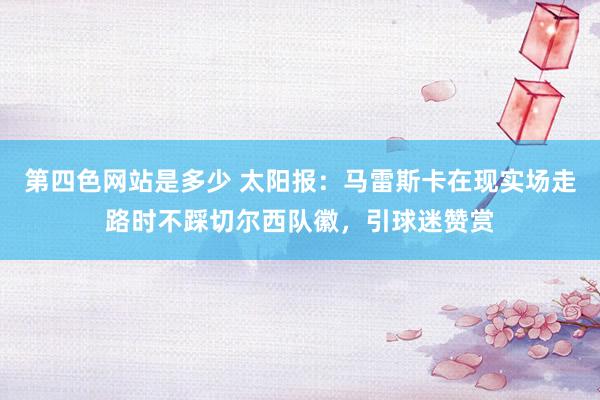 第四色网站是多少 太阳报：马雷斯卡在现实场走路时不踩切尔西队徽，引球迷赞赏