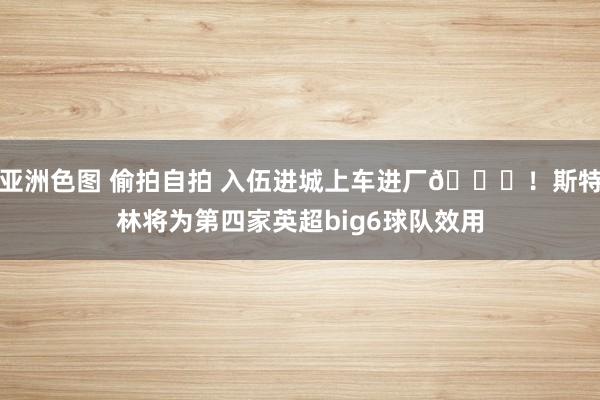 亚洲色图 偷拍自拍 入伍进城上车进厂😉！斯特林将为第四家英超big6球队效用