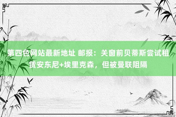 第四色网站最新地址 邮报：关窗前贝蒂斯尝试租赁安东尼+埃里克森，但被曼联阻隔