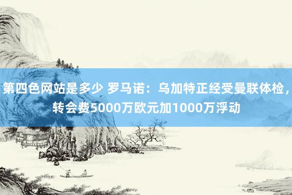 第四色网站是多少 罗马诺：乌加特正经受曼联体检，转会费5000万欧元加1000万浮动