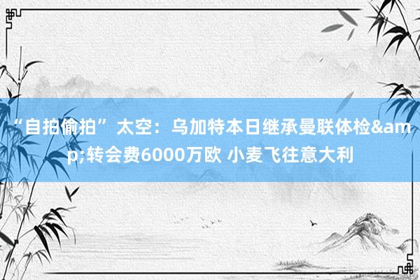 “自拍偷拍” 太空：乌加特本日继承曼联体检&转会费6000万欧 小麦飞往意大利