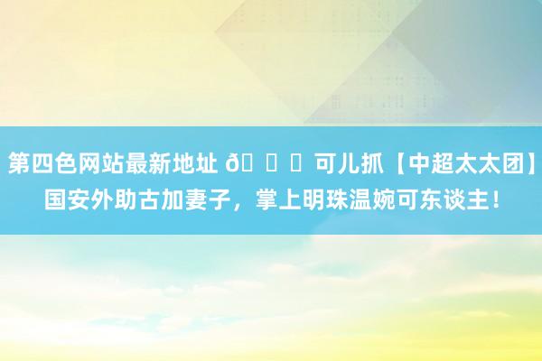 第四色网站最新地址 💖可儿抓【中超太太团】国安外助古加妻子，掌上明珠温婉可东谈主！