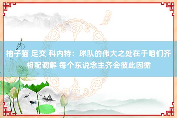 柚子猫 足交 科内特：球队的伟大之处在于咱们齐相配调解 每个东说念主齐会彼此因循