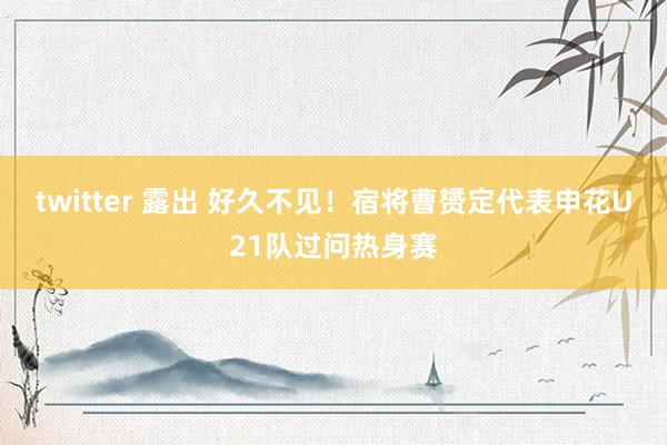 twitter 露出 好久不见！宿将曹赟定代表申花U21队过问热身赛