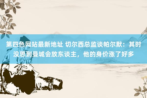 第四色网站最新地址 切尔西总监谈帕尔默：其时没思到曼城会放东谈主，他的身价涨了好多