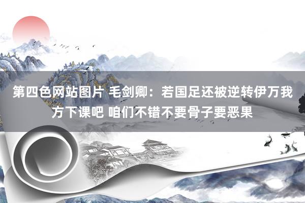 第四色网站图片 毛剑卿：若国足还被逆转伊万我方下课吧 咱们不错不要骨子要恶果