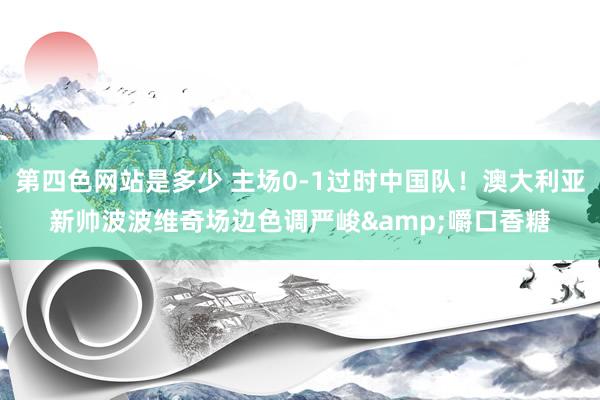 第四色网站是多少 主场0-1过时中国队！澳大利亚新帅波波维奇场边色调严峻&嚼口香糖