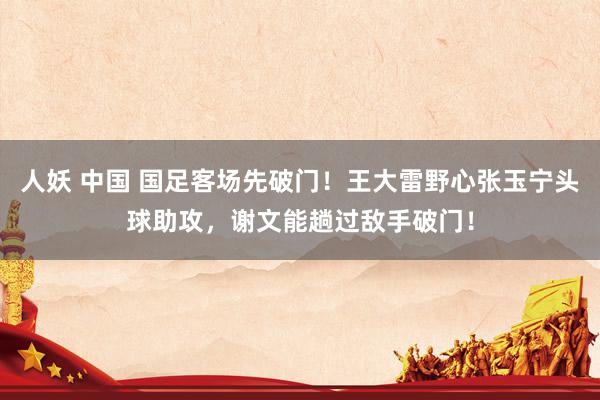 人妖 中国 国足客场先破门！王大雷野心张玉宁头球助攻，谢文能趟过敌手破门！