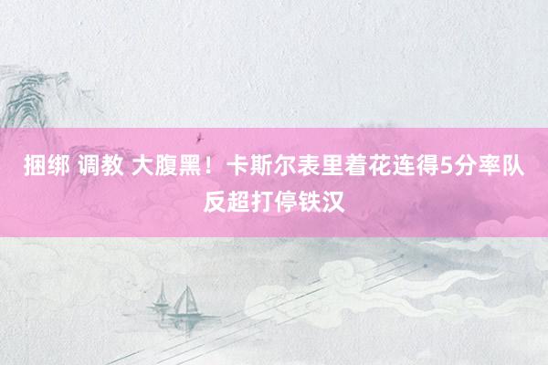 捆绑 调教 大腹黑！卡斯尔表里着花连得5分率队反超打停铁汉