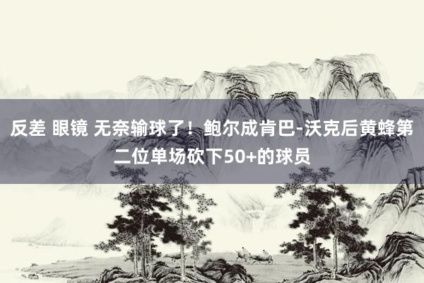 反差 眼镜 无奈输球了！鲍尔成肯巴-沃克后黄蜂第二位单场砍下50+的球员